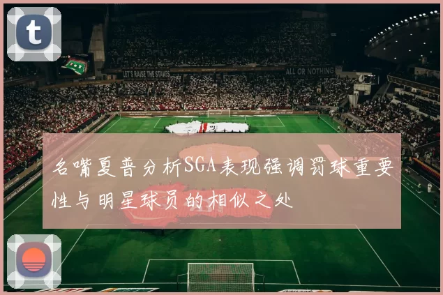 名嘴夏普分析SGA表现强调罚球重要性与明星球员的相似之处